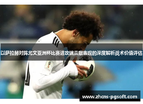 以萨拉赫对阵尤文亚洲杯比赛进攻端贡献表现的深度解析战术价值评估