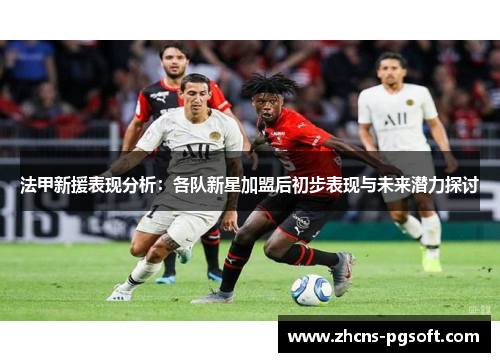 法甲新援表现分析：各队新星加盟后初步表现与未来潜力探讨